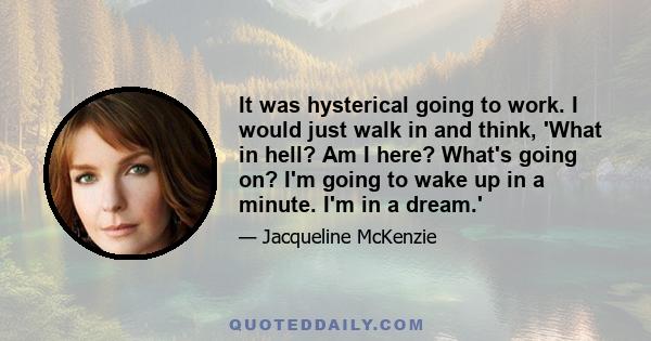 It was hysterical going to work. I would just walk in and think, 'What in hell? Am I here? What's going on? I'm going to wake up in a minute. I'm in a dream.'