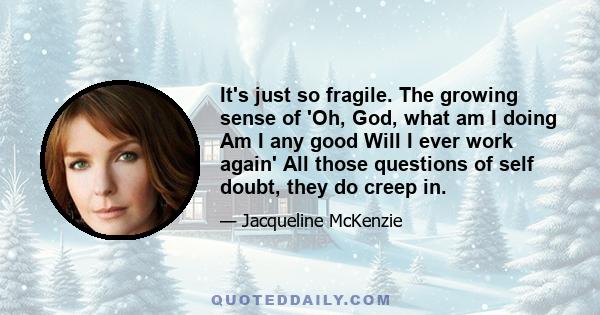 It's just so fragile. The growing sense of 'Oh, God, what am I doing Am I any good Will I ever work again' All those questions of self doubt, they do creep in.