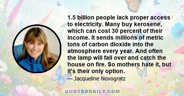 1.5 billion people lack proper access to electricity. Many buy kerosene, which can cost 30 percent of their income. It sends millions of metric tons of carbon dioxide into the atmosphere every year. And often the lamp