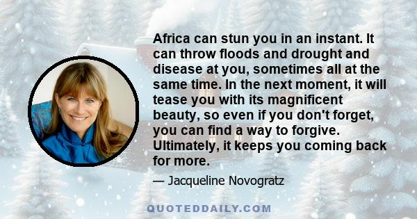 Africa can stun you in an instant. It can throw floods and drought and disease at you, sometimes all at the same time. In the next moment, it will tease you with its magnificent beauty, so even if you don't forget, you