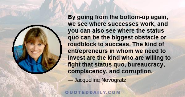 By going from the bottom-up again, we see where successes work, and you can also see where the status quo can be the biggest obstacle or roadblock to success. The kind of entrepreneurs in whom we need to invest are the