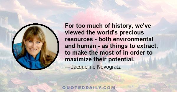 For too much of history, we've viewed the world's precious resources - both environmental and human - as things to extract, to make the most of in order to maximize their potential.