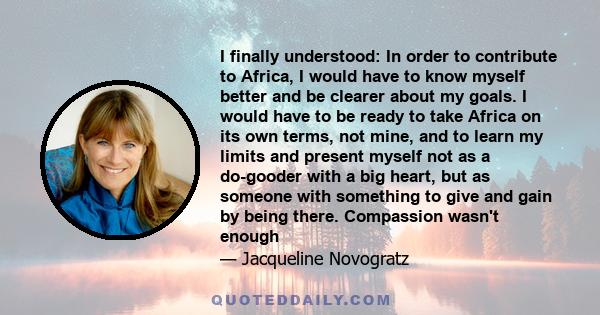 I finally understood: In order to contribute to Africa, I would have to know myself better and be clearer about my goals. I would have to be ready to take Africa on its own terms, not mine, and to learn my limits and