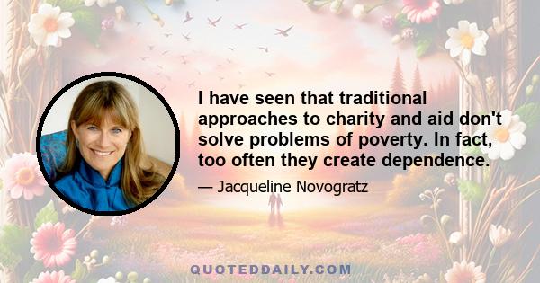 I have seen that traditional approaches to charity and aid don't solve problems of poverty. In fact, too often they create dependence.