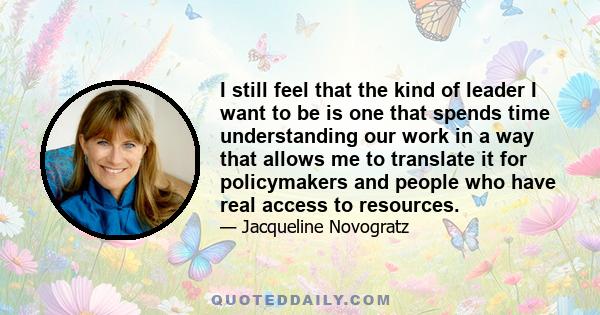 I still feel that the kind of leader I want to be is one that spends time understanding our work in a way that allows me to translate it for policymakers and people who have real access to resources.