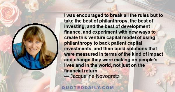 I was encouraged to break all the rules but to take the best of philanthropy, the best of investing, and the best of development finance, and experiment with new ways to create this venture capital model of using