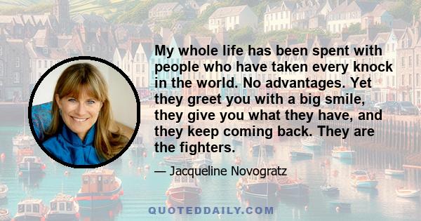 My whole life has been spent with people who have taken every knock in the world. No advantages. Yet they greet you with a big smile, they give you what they have, and they keep coming back. They are the fighters.