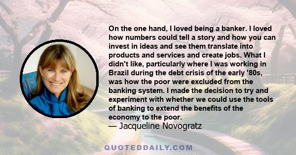 On the one hand, I loved being a banker. I loved how numbers could tell a story and how you can invest in ideas and see them translate into products and services and create jobs. What I didn't like, particularly where I 