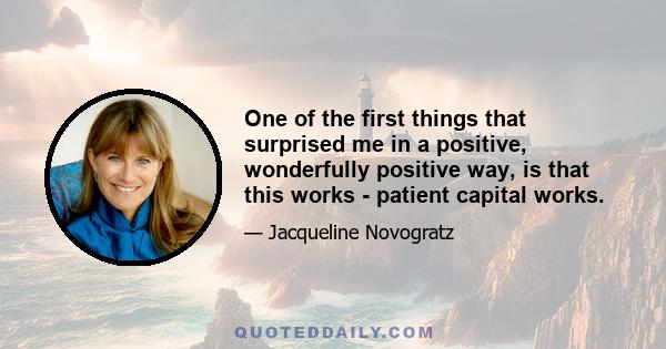 One of the first things that surprised me in a positive, wonderfully positive way, is that this works - patient capital works.