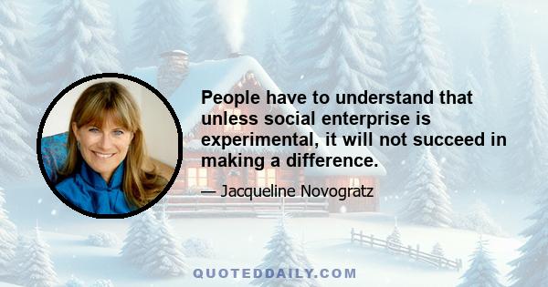 People have to understand that unless social enterprise is experimental, it will not succeed in making a difference.