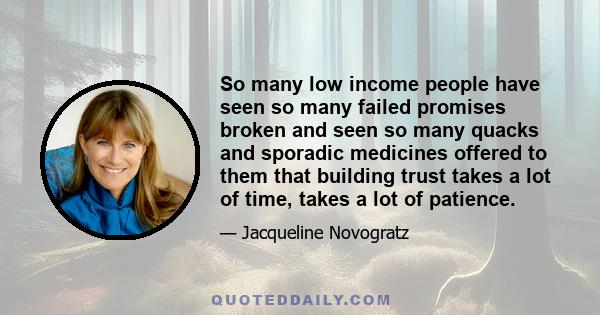 So many low income people have seen so many failed promises broken and seen so many quacks and sporadic medicines offered to them that building trust takes a lot of time, takes a lot of patience.