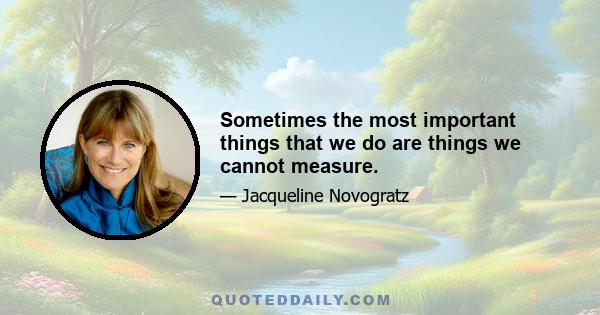 Sometimes the most important things that we do are things we cannot measure.