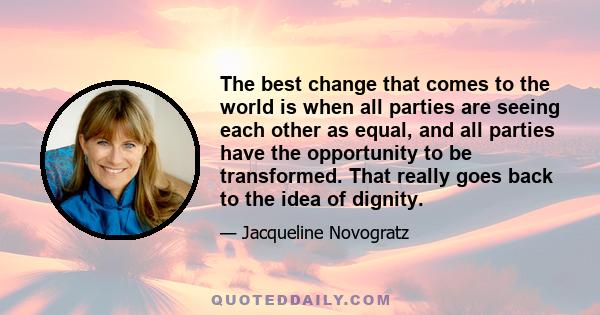 The best change that comes to the world is when all parties are seeing each other as equal, and all parties have the opportunity to be transformed. That really goes back to the idea of dignity.