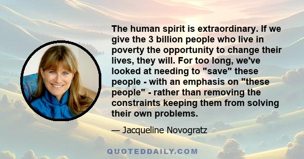 The human spirit is extraordinary. If we give the 3 billion people who live in poverty the opportunity to change their lives, they will. For too long, we've looked at needing to save these people - with an emphasis on