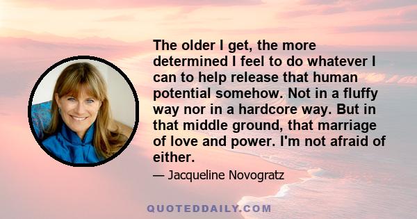 The older I get, the more determined I feel to do whatever I can to help release that human potential somehow. Not in a fluffy way nor in a hardcore way. But in that middle ground, that marriage of love and power. I'm