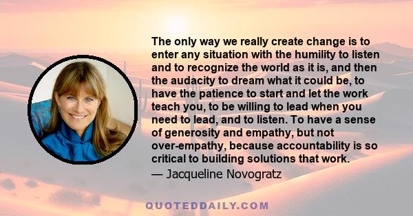 The only way we really create change is to enter any situation with the humility to listen and to recognize the world as it is, and then the audacity to dream what it could be.