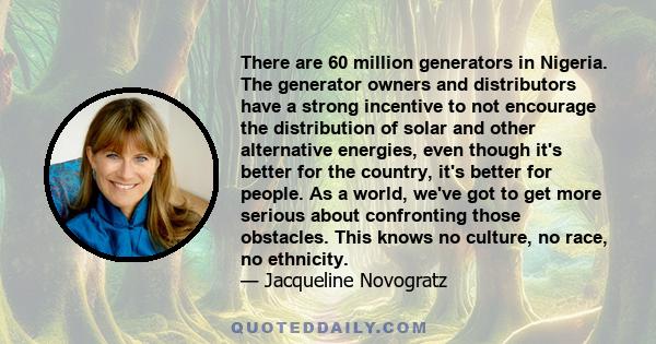 There are 60 million generators in Nigeria. The generator owners and distributors have a strong incentive to not encourage the distribution of solar and other alternative energies, even though it's better for the