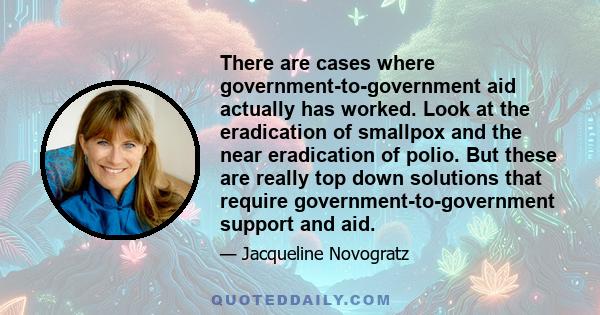 There are cases where government-to-government aid actually has worked. Look at the eradication of smallpox and the near eradication of polio. But these are really top down solutions that require