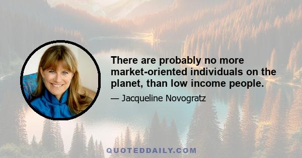 There are probably no more market-oriented individuals on the planet, than low income people.