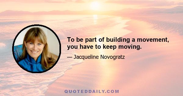 To be part of building a movement, you have to keep moving.