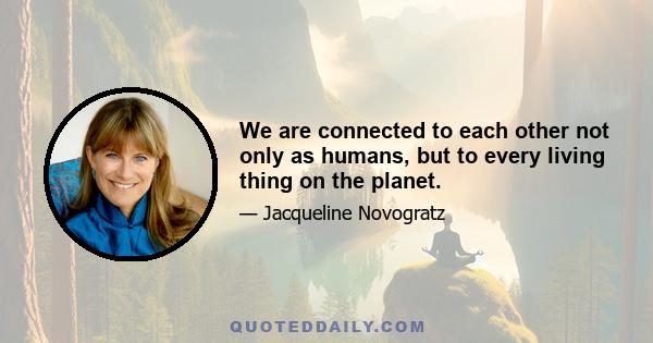 We are connected to each other not only as humans, but to every living thing on the planet.