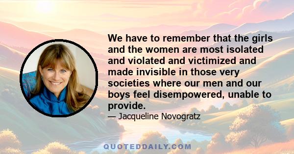 We have to remember that the girls and the women are most isolated and violated and victimized and made invisible in those very societies where our men and our boys feel disempowered, unable to provide.