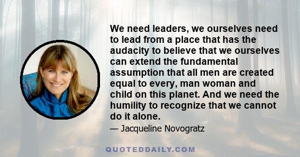 We need leaders, we ourselves need to lead from a place that has the audacity to believe that we ourselves can extend the fundamental assumption that all men are created equal to every, man woman and child on this