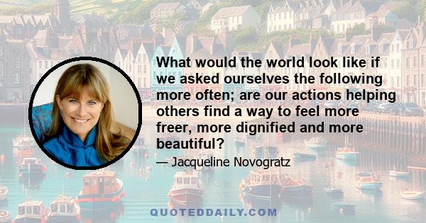 What would the world look like if we asked ourselves the following more often; are our actions helping others find a way to feel more freer, more dignified and more beautiful?