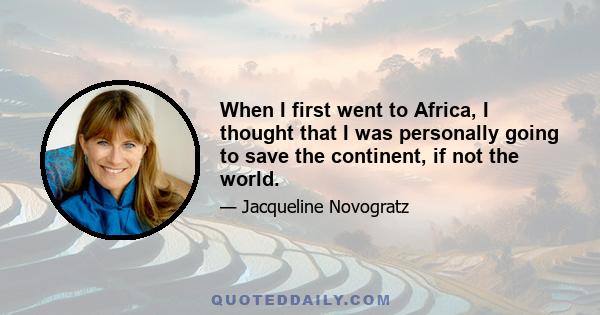 When I first went to Africa, I thought that I was personally going to save the continent, if not the world.