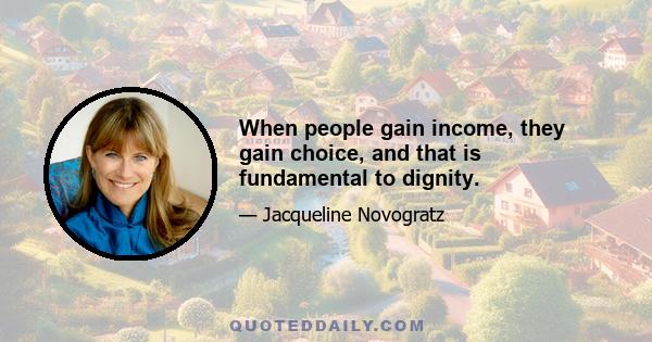 When people gain income, they gain choice, and that is fundamental to dignity.