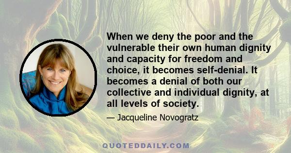 When we deny the poor and the vulnerable their own human dignity and capacity for freedom and choice, it becomes self-denial. It becomes a denial of both our collective and individual dignity, at all levels of society.