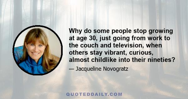 Why do some people stop growing at age 30, just going from work to the couch and television, when others stay vibrant, curious, almost childlike into their nineties?