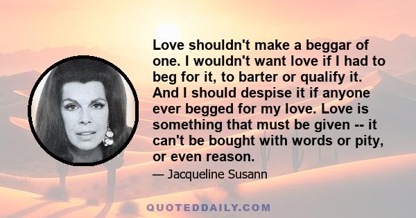 Love shouldn't make a beggar of one. I wouldn't want love if I had to beg for it, to barter or qualify it. And I should despise it if anyone ever begged for my love. Love is something that must be given -- it can't be