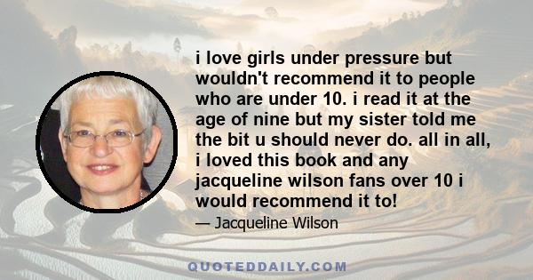 i love girls under pressure but wouldn't recommend it to people who are under 10. i read it at the age of nine but my sister told me the bit u should never do. all in all, i loved this book and any jacqueline wilson