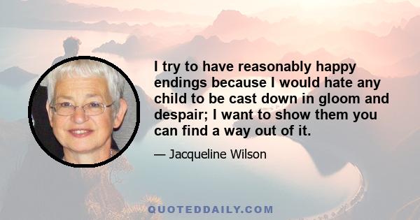 I try to have reasonably happy endings because I would hate any child to be cast down in gloom and despair; I want to show them you can find a way out of it.