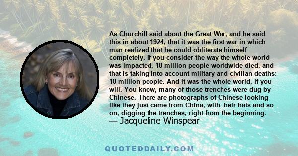 As Churchill said about the Great War, and he said this in about 1924, that it was the first war in which man realized that he could obliterate himself completely. If you consider the way the whole world was impacted,