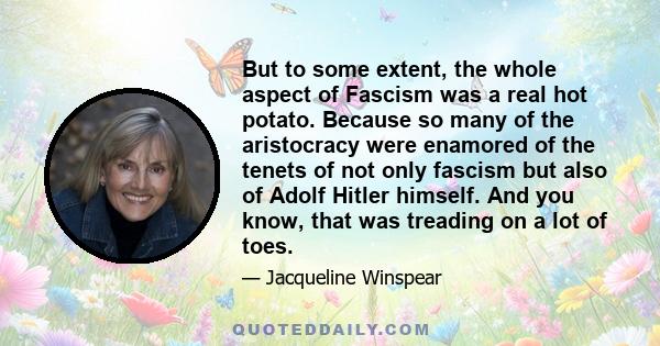 But to some extent, the whole aspect of Fascism was a real hot potato. Because so many of the aristocracy were enamored of the tenets of not only fascism but also of Adolf Hitler himself. And you know, that was treading 