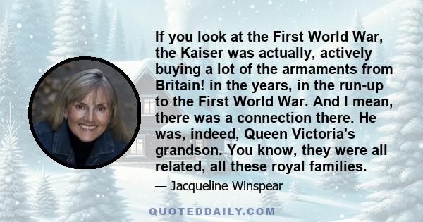 If you look at the First World War, the Kaiser was actually, actively buying a lot of the armaments from Britain! in the years, in the run-up to the First World War. And I mean, there was a connection there. He was,