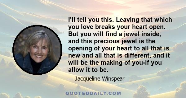 I'll tell you this. Leaving that which you love breaks your heart open. But you will find a jewel inside, and this precious jewel is the opening of your heart to all that is new and all that is different, and it will be 