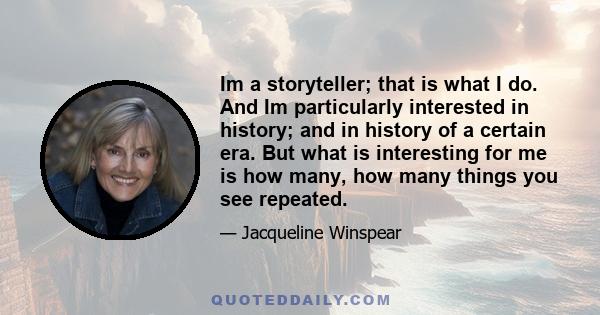 Im a storyteller; that is what I do. And Im particularly interested in history; and in history of a certain era. But what is interesting for me is how many, how many things you see repeated.