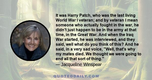 It was Harry Patch, who was the last living World War I veteran; and by veteran I mean someone who actually fought in the war, he didn't just happen to be in the army at that time, in the Great War. And when the Iraq