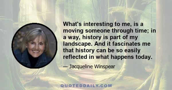 What's interesting to me, is a moving someone through time; in a way, history is part of my landscape. And it fascinates me that history can be so easily reflected in what happens today.