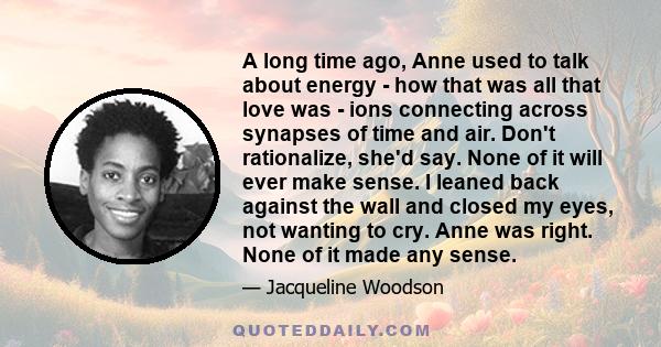 A long time ago, Anne used to talk about energy - how that was all that love was - ions connecting across synapses of time and air. Don't rationalize, she'd say. None of it will ever make sense. I leaned back against