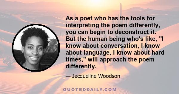 As a poet who has the tools for interpreting the poem differently, you can begin to deconstruct it. But the human being who's like, I know about conversation, I know about language, I know about hard times, will