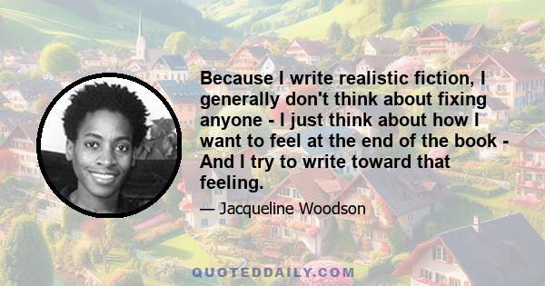 Because I write realistic fiction, I generally don't think about fixing anyone - I just think about how I want to feel at the end of the book - And I try to write toward that feeling.