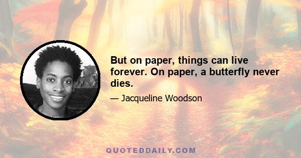 But on paper, things can live forever. On paper, a butterfly never dies.