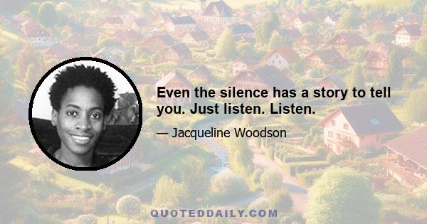 Even the silence has a story to tell you. Just listen. Listen.