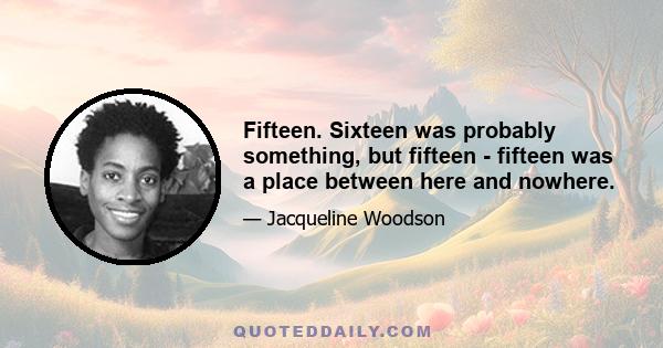 Fifteen. Sixteen was probably something, but fifteen - fifteen was a place between here and nowhere.