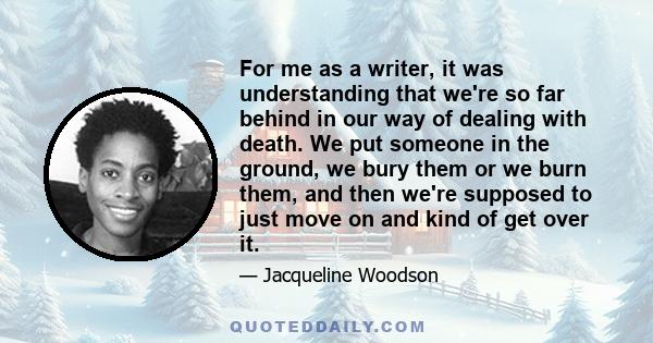 For me as a writer, it was understanding that we're so far behind in our way of dealing with death. We put someone in the ground, we bury them or we burn them, and then we're supposed to just move on and kind of get