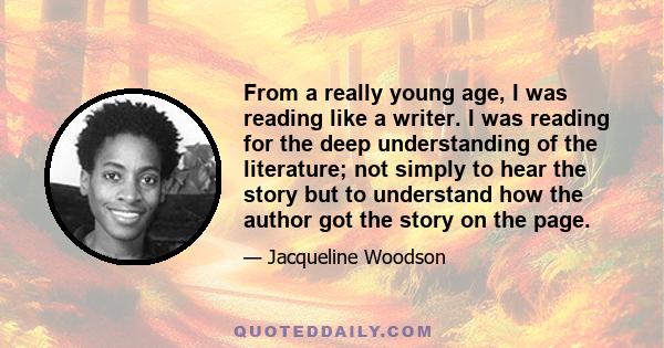 From a really young age, I was reading like a writer. I was reading for the deep understanding of the literature; not simply to hear the story but to understand how the author got the story on the page.